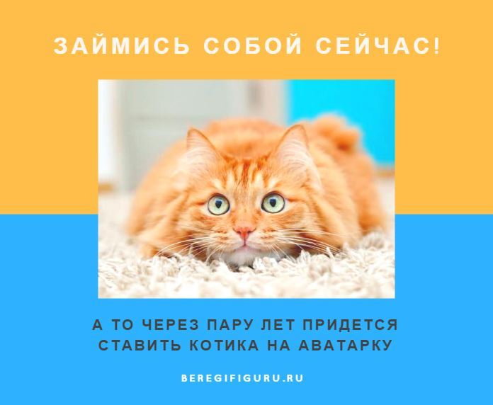 Береги фигуру. Займись собой а то через 5 лет придется ставить котика.